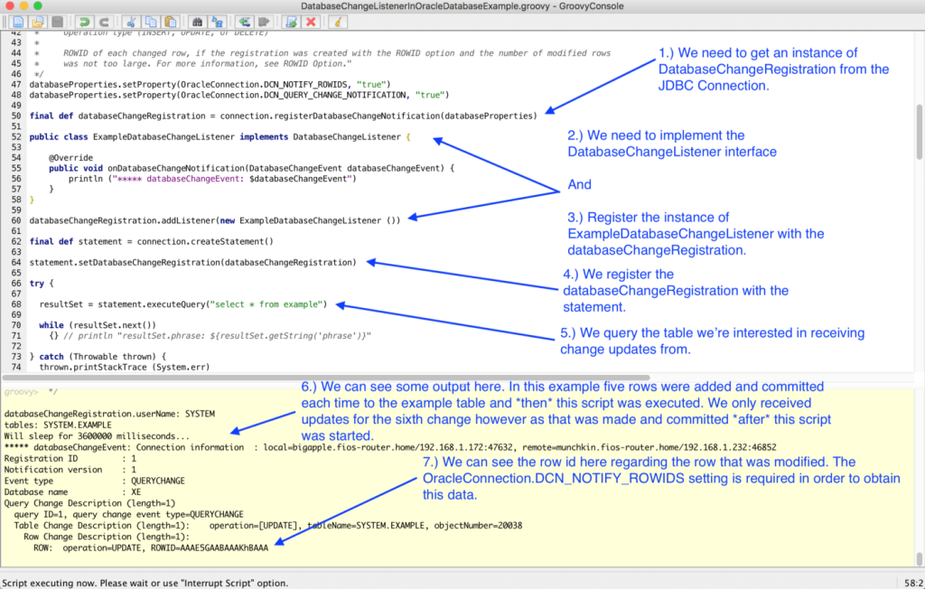 An explanation of the example script used to implement the Oracle DCN logic in Groovy with pointers as follows: 1.) Acquire and instance of DatabaseChangeRegistration from the JDBC connection 2.) Implement the DatabaseChangeListener interface 3.) Register the implementation created in the previous step with the databaseChangeRegistration 4.) Register the databaseChangeRegistration with the statement and 5.) Execute a query against the table we're expecting the data change notifications to be sent from.