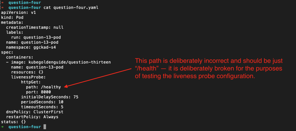 The contents of the question-four.yaml file with a pointer to the livenessProbe path, which has been changed to "/healthy", which is incorrect and allows us to check the logs in order to see if our liveness probe begins to fail.
