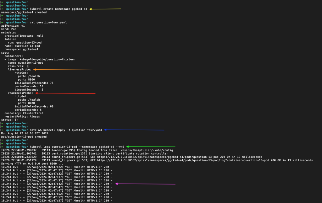 A complete k8s health check example with each step broken down as follows: 1.) The Yellow pointer points to the ggckad-s4 namespace creation (“kubectl create namespace ggckad-s4”), 2.) The orange pointer directs our attention to the livenessProbe configuration, 3.) The red pointer directs our attention to the readinessProbe configuration, 4.) The blue pointer directs our attention to the line where we apply the pod configuration file via “date && kubectl apply -f question-four.yaml”, 5.) After waiting for a few minutes we check the Kubernetes logs — indicated by the green pointer, 6.) The magenta pointer points to get events on the /health endpoint that have returned HTTP status code 200 (success).